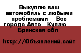 Выкуплю ваш автомобиль с любыми проблемами. - Все города Авто » Куплю   . Брянская обл.